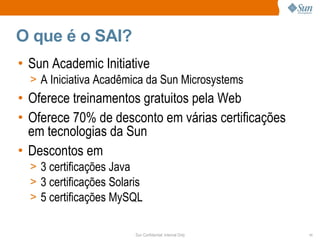 O que é o SAI?
• Sun Academic Initiative
  > A Iniciativa Acadêmica da Sun Microsystems
• Oferece treinamentos gratuitos pela Web
• Oferece 70% de desconto em várias certificações
  em tecnologias da Sun
• Descontos em
  > 3 certificações Java
  > 3 certificações Solaris
  > 5 certificações MySQL


                         Sun Confidential: Internal Only   11
 