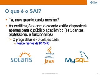 O que é o SAI?
• Tá, mas quanto custa mesmo?
• As certificações com desconto estão disponíveis
  apenas para o público acadêmico (estudantes,
  professores e funcionários)
  > O preço delas é 40 dólares cada
     – Pouco menos de R$75,00




                        Sun Confidential: Internal Only   12
 