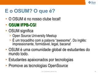 E o OSUM? O que é?
•   O OSUM é no nosso clube local!
•   OSUM IFPB-CG!
•   OSUM significa
    > Open Source University Meetup
    > É um trocadilho com a palavra “awesome”. Do inglês:
      impressionante, formidável, legal, bacana!
• OSUM é uma comunidade global de estudantes do
  mundo todo.
• Estudantes apaixonados por tecnologias
• Promove as tecnologias OpenSource
                          Sun Confidential: Internal Only   13
 