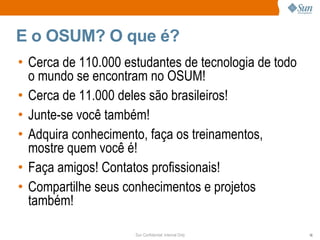 E o OSUM? O que é?
• Cerca de 110.000 estudantes de tecnologia de todo
  o mundo se encontram no OSUM!
• Cerca de 11.000 deles são brasileiros!
• Junte-se você também!
• Adquira conhecimento, faça os treinamentos,
  mostre quem você é!
• Faça amigos! Contatos profissionais!
• Compartilhe seus conhecimentos e projetos
  também!

                     Sun Confidential: Internal Only   16
 