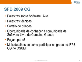 SFD 2009 CG
• Palestras sobre Software Livre
• Palestras técnicas
• Sorteio de brindes
• Oportunidade de conhecer a comunidade de
  Software Livre de Campina Grande
• Façam parte!
• Mais detalhes de como participar no grupo do IFPB-
  CG no OSUM!


                     Sun Confidential: Internal Only   23
 