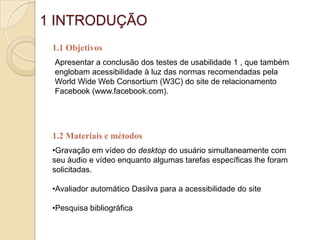1 INTRODUÇÃO1.1 ObjetivosApresentar a conclusão dos testes de usabilidade 1 , que também englobam acessibilidade à luz das normas recomendadas pela World Wide Web Consortium (W3C) do site de relacionamento Facebook (www.facebook.com).1.2 Materiais e métodosGravação em vídeo do desktop do usuário simultaneamente com seu áudio e vídeo enquanto algumas tarefas específicas lhe foram solicitadas. 
