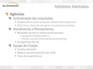 Metódos Adotados
Agências
 Centralização das requisições
   Responsáveis pelos projetos sabiam quem procurar
   Evita tirar o foco do designer em processo criativo
 Atendimento e Planejamento:
   Respaldo técnico e institucional perante:
      – equipe de design/criação e;
      – clientes internos (times de desenvolvimento).
   Evangelismo de UX
 Equipe de Criação:
   Facilita alocação
   Melhor aproveitamento dos skills
   Troca de experiências
 