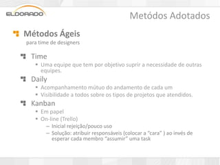 Metódos Adotados
Métodos Ágeis
para time de designers

  Time
    Uma equipe que tem por objetivo suprir a necessidade de outras
     equipes.
  Daily
    Acompanhamento mútuo do andamento de cada um
    Visibilidade a todos sobre os tipos de projetos que atendidos.
  Kanban
    Em papel
    On-line (Trello)
        – Inicial rejeição/pouco uso
        – Solução: atribuir responsáveis (colocar a “cara” ) ao invés de
          esperar cada membro “assumir” uma task
 