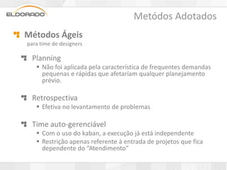 Metódos Adotados
Métodos Ágeis
para time de designers

  Planning
    Não foi aplicada pela característica de frequentes demandas
     pequenas e rápidas que afetaríam qualquer planejamento
     prévio.

  Retrospectiva
    Efetiva no levantamento de problemas

  Time auto-gerenciável
    Com o uso do kaban, a execução já está independente
    Restrição apenas referente à entrada de projetos que fica
     dependente do “Atendimento”
 