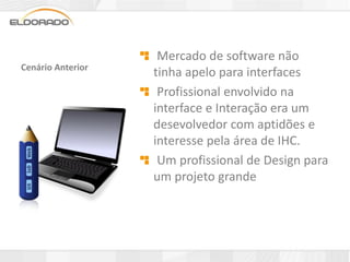 Mercado de software não
Cenário Anterior
                   tinha apelo para interfaces
                    Profissional envolvido na
                   interface e Interação era um
                   desevolvedor com aptidões e
                   interesse pela área de IHC.
                    Um profissional de Design para
                   um projeto grande
 