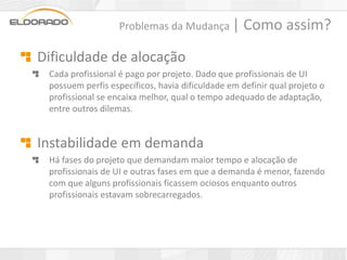 Problemas da Mudança |          Como assim?
Dificuldade de alocação
 Cada profissional é pago por projeto. Dado que profissionais de UI
 possuem perfis específicos, havia dificuldade em definir qual projeto o
 profissional se encaixa melhor, qual o tempo adequado de adaptação,
 entre outros dilemas.


Instabilidade em demanda
 Há fases do projeto que demandam maior tempo e alocação de
 profissionais de UI e outras fases em que a demanda é menor, fazendo
 com que alguns profissionais ficassem ociosos enquanto outros
 profissionais estavam sobrecarregados.
 