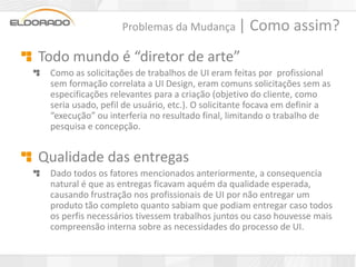 Problemas da Mudança |          Como assim?
Todo mundo é “diretor de arte”
 Como as solicitações de trabalhos de UI eram feitas por profissional
 sem formação correlata a UI Design, eram comuns solicitações sem as
 especificações relevantes para a criação (objetivo do cliente, como
 seria usado, pefil de usuário, etc.). O solicitante focava em definir a
 “execução” ou interferia no resultado final, limitando o trabalho de
 pesquisa e concepção.


Qualidade das entregas
 Dado todos os fatores mencionados anteriormente, a consequencia
 natural é que as entregas ficavam aquém da qualidade esperada,
 causando frustração nos profissionais de UI por não entregar um
 produto tão completo quanto sabiam que podiam entregar caso todos
 os perfis necessários tivessem trabalhos juntos ou caso houvesse mais
 compreensão interna sobre as necessidades do processo de UI.
 