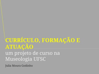 CURRÍCULO, FORMAÇÃO E ATUAÇÃO um projeto de curso na Museologia UFSC 
Julia Moura Godinho  