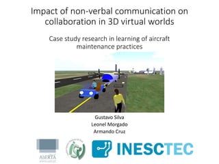 Impact of non-verbal communication on
collaboration in 3D virtual worlds
Case study research in learning of aircraft
maintenance practices
Gustavo Silva
Leonel Morgado
Armando Cruz
 
