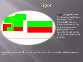 RigorRigor ou rigorosidade tem diversos significados em relação à vida intelectual e discurso. Estes são separados das aplicações públicas e políticas com sua sugestão de lei imposta ao texto, ou absolutismo político.Esta imagem transmite Rigor, pela maneira como está organizada e pelas formas que possui.