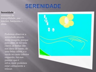SerenidadeSerenidade é sinônimo de tranquilidade, paz interior, harmonia, calma.Podemos observar a serinidade através desta imagem, porque para além de ter tons claros, as linhas dão nos ideia de vento, de uma brisa calma, e o verde no canto inferior esquerdo, faz-nos  parecer que é relva, onde podemos estar calmamente a relaxar.