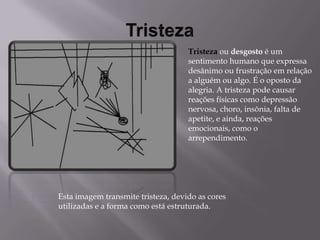 TristezaTristezaou desgosto é um sentimento humano que expressa desânimo ou frustração em relação a alguém ou algo. É o oposto da alegria. A tristeza pode causar reações físicas como depressão nervosa, choro, insônia, falta de apetite, e ainda, reações emocionais, como o arrependimento.Esta imagem transmite tristeza, devido as cores utilizadas e a forma como está estruturada. 