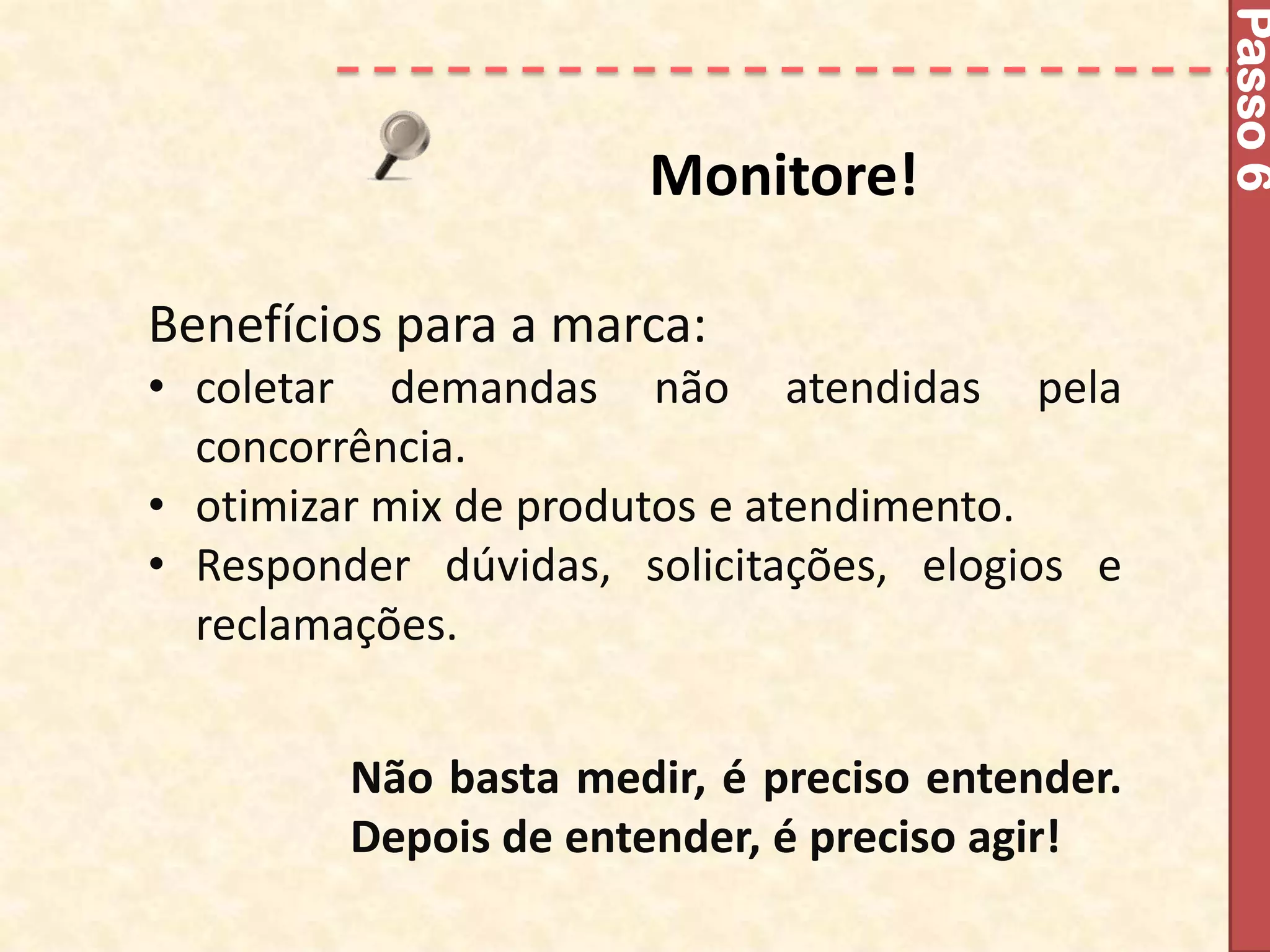 Passo 6
                      Monitore!

Benefícios para a marca:
• coletar demandas não atendidas pela
  concorrência.
• otimizar mix de produtos e atendimento.
• Responder dúvidas, solicitações, elogios e
  reclamações.


         Não basta medir, é preciso entender.
         Depois de entender, é preciso agir!
 