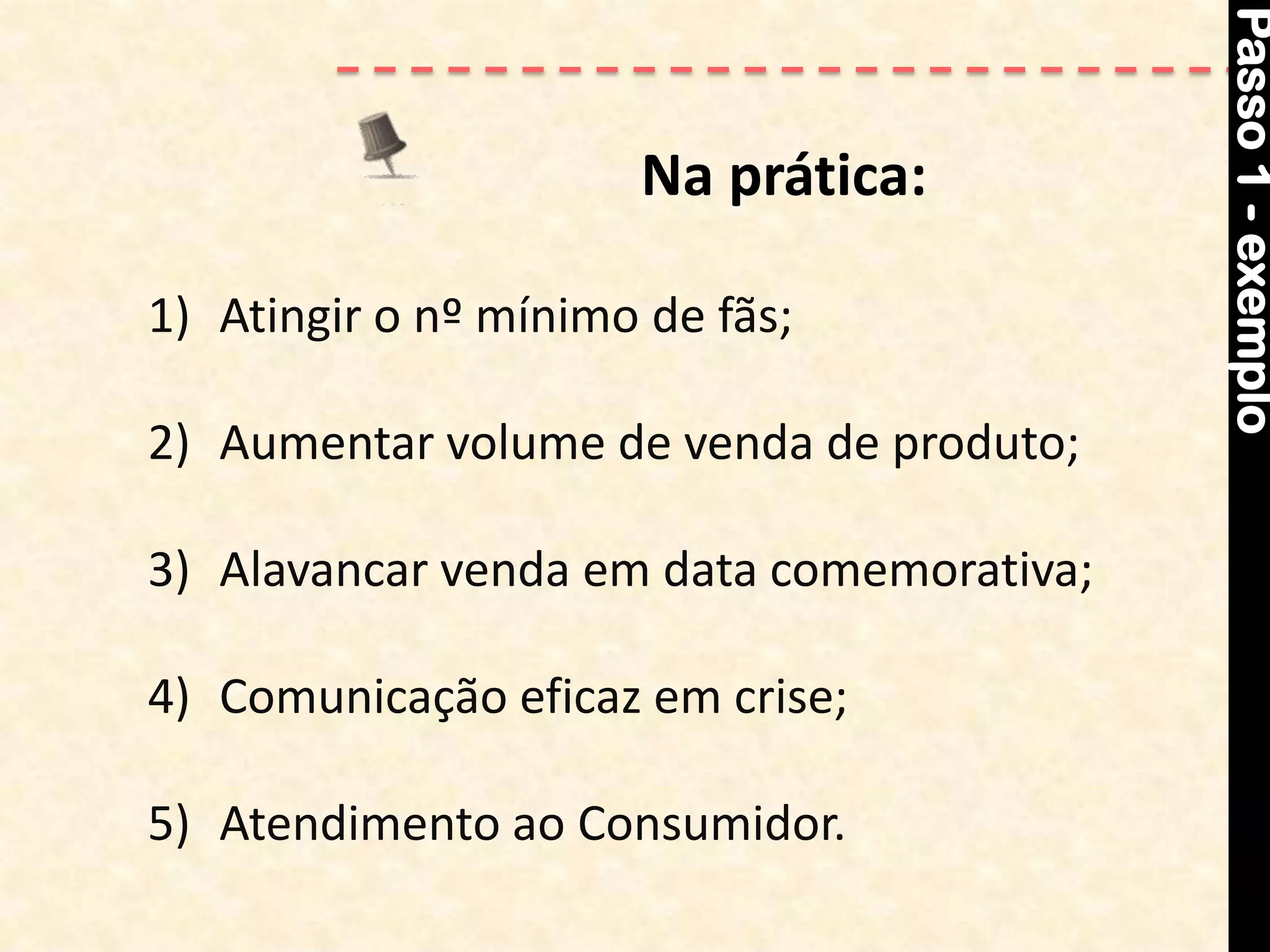 Passo 1 - exemplo
                      Na prática:

1) Atingir o nº mínimo de fãs;

2) Aumentar volume de venda de produto;

3) Alavancar venda em data comemorativa;

4) Comunicação eficaz em crise;

5) Atendimento ao Consumidor.
 