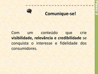 Passo 3
                   Comunique-se!


Com       um      conteúdo     que     crie
visibilidade, relevância e credibilidade se
conquista o interesse e fidelidade dos
consumidores.
 