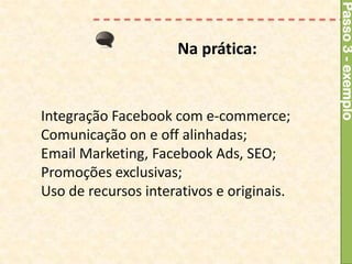 Passo 3 - exemplo
                     Na prática:


Integração Facebook com e-commerce;
Comunicação on e off alinhadas;
Email Marketing, Facebook Ads, SEO;
Promoções exclusivas;
Uso de recursos interativos e originais.
 