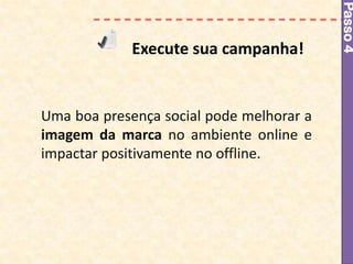 Passo 4
             Execute sua campanha!


Uma boa presença social pode melhorar a
imagem da marca no ambiente online e
impactar positivamente no offline.
 