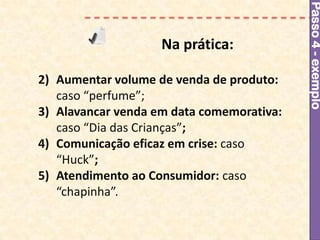 Passo 4 - exemplo
                    Na prática:

2) Aumentar volume de venda de produto:
   caso “perfume”;
3) Alavancar venda em data comemorativa:
   caso “Dia das Crianças”;
4) Comunicação eficaz em crise: caso
   “Huck”;
5) Atendimento ao Consumidor: caso
   “chapinha”.
 