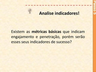 Passo 5
              Analise indicadores!


Existem as métricas básicas que indicam
engajamento e penetração, porém serão
esses seus indicadores de sucesso?
 