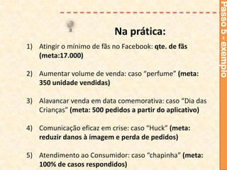 Passo 5 - exemplo
                           Na prática:
1) Atingir o mínimo de fãs no Facebook: qte. de fãs
   (meta:17.000)

2) Aumentar volume de venda: caso “perfume” (meta:
   350 unidade vendidas)

3) Alavancar venda em data comemorativa: caso “Dia das
   Crianças” (meta: 500 pedidos a partir do aplicativo)

4) Comunicação eficaz em crise: caso “Huck” (meta:
   reduzir danos à imagem e perda de pedidos)

5) Atendimento ao Consumidor: caso “chapinha” (meta:
   100% de casos respondidos)
 