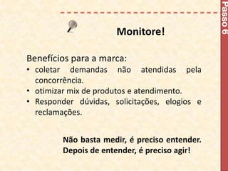 Passo 6
                      Monitore!

Benefícios para a marca:
• coletar demandas não atendidas pela
  concorrência.
• otimizar mix de produtos e atendimento.
• Responder dúvidas, solicitações, elogios e
  reclamações.


         Não basta medir, é preciso entender.
         Depois de entender, é preciso agir!
 