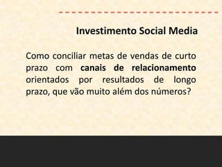Investimento Social Media

Como conciliar metas de vendas de curto
prazo com canais de relacionamento
orientados por resultados de longo
prazo, que vão muito além dos números?
 