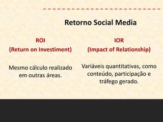 Retorno Social Media

          ROI                         IOR
(Return on Investiment)     (Impact of Relationship)

Mesmo cálculo realizado   Variáveis quantitativas, como
   em outras áreas.         conteúdo, participação e
                                 tráfego gerado.
 