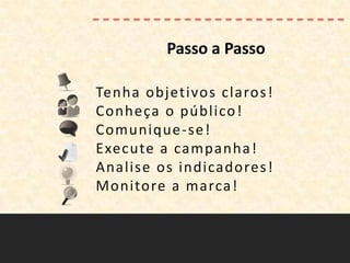 Passo a Passo

Tenha objetivos claros!
Conheça o público !
Comunique -se!
Execute a campanha !
Analise os indicadores !
Monitore a marca!
 