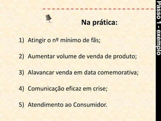 Passo 1 - exemplo
                      Na prática:

1) Atingir o nº mínimo de fãs;

2) Aumentar volume de venda de produto;

3) Alavancar venda em data comemorativa;

4) Comunicação eficaz em crise;

5) Atendimento ao Consumidor.
 