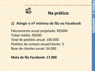 Passo 2 – exemplo
                      Na prática:

1) Atingir o nº mínimo de fãs no Facebook
Faturamento anual projetado: R$50M
Ticket médio: R$500
Total de pedidos anual: 100.000
Pedidos de compra anual/cliente: 3
Base de clientes anual: 34.000

Meta de fãs Facebook: 17.000
 