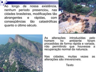 Ao longo de nossa existência,
nenhum período presenciou, nas
cidades brasileiras, modificações tão
abrangentes e rápidas, com
conseqüências tão catastróficas
quanto o último século.
As alterações introduzidas pelo
homem no ambiente foram
procedidas de forma rápida e variada,
não permitindo que houvesse a
recuperação normal da natureza.
Nas cidades, muitas vezes as
alterações são irreversíveis.
Texto
 