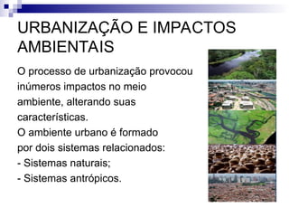 URBANIZAÇÃO E IMPACTOS
AMBIENTAIS
O processo de urbanização provocou
inúmeros impactos no meio
ambiente, alterando suas
características.
O ambiente urbano é formado
por dois sistemas relacionados:
- Sistemas naturais;
- Sistemas antrópicos.
 