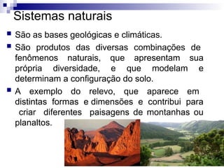 Sistemas naturais
 São as bases geológicas e climáticas.
 São produtos das diversas combinações de
fenômenos naturais, que apresentam sua
própria diversidade, e que modelam e
determinam a configuração do solo.
 A exemplo do relevo, que aparece em
distintas formas e dimensões e contribui para
criar diferentes paisagens de montanhas ou
planaltos.
 