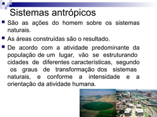 Sistemas antrópicos
 São as ações do homem sobre os sistemas
naturais.
 As áreas construídas são o resultado.
 De acordo com a atividade predominante da
população de um lugar, vão se estruturando
cidades de diferentes características, segundo
os graus de transformação dos sistemas
naturais, e conforme a intensidade e a
orientação da atividade humana.
 