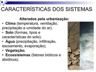 CARACTERÍSTICAS DOS SISTEMAS
Alterados pela urbanização:
• Clima (temperatura, ventilação,
precipitação e umidade do ar);
• Solo (formas, tipos e
características do solo);
• Água (precipitação, infiltração,
escoamento, evaporação);
• Vegetação;
• Ecossistemas (fatores bióticos e
abióticos).
 