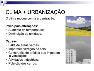 CLIMA + URBANIZAÇÃO
O clima mudou com a urbanização.
Principais alterações:
• Aumento da temperatura;
• Diminuição da umidade.
Causas:
• Falta de áreas verdes;
• Impermeabilização do solo;
• Construção de prédios que impedem
a ventilação;
• Atividades industriais;
• Poluição dos carros.
 