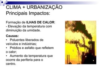 CLIMA + URBANIZAÇÃO
Principais Impactos:
Formação de ILHAS DE CALOR:
- Elevação da temperatura com
diminuição da umidade.
Causas:
• Poluentes liberados de
veículos e indústrias;
• Prédios e asfalto que refletem
o calor;
• Aumento da temperatura que
ocorre da periferia para o
centro.
 