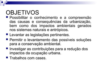 OBJETIVOS
 Possibilitar o conhecimento e a compreensão
das causas e consequências da urbanização,
bem como dos impactos ambientais gerados
nos sistemas naturais e antrópicos.
 Levantar as legislações pertinentes.
 Permitir o levantamento das possíveis soluções
para a conservação ambiental.
 Investigar as contribuições para a redução dos
impactos da ocupação urbana.
 Trabalhos com cases.
 