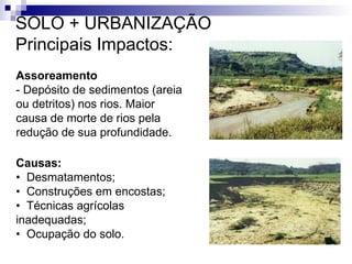 Assoreamento
- Depósito de sedimentos (areia
ou detritos) nos rios. Maior
causa de morte de rios pela
redução de sua profundidade.
Causas:
• Desmatamentos;
• Construções em encostas;
• Técnicas agrícolas
inadequadas;
• Ocupação do solo.
SOLO + URBANIZAÇÃO
Principais Impactos:
 