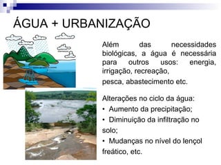 ÁGUA + URBANIZAÇÃO
Além das necessidades
biológicas, a água é necessária
para outros usos: energia,
irrigação, recreação,
pesca, abastecimento etc.
Alterações no ciclo da água:
• Aumento da precipitação;
• Diminuição da infiltração no
solo;
• Mudanças no nível do lençol
freático, etc.
 
