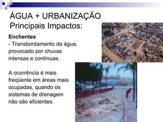 ÁGUA + URBANIZAÇÃO
Principais Impactos:
Enchentes
- Transbordamento da água,
provocado por chuvas
intensas e contínuas.
A ocorrência é mais
freqüente em áreas mais
ocupadas, quando os
sistemas de drenagem
não são eficientes.
 
