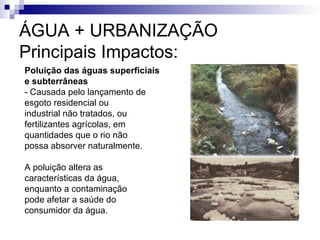 Poluição das águas superficiais
e subterrâneas
- Causada pelo lançamento de
esgoto residencial ou
industrial não tratados, ou
fertilizantes agrícolas, em
quantidades que o rio não
possa absorver naturalmente.
A poluição altera as
características da água,
enquanto a contaminação
pode afetar a saúde do
consumidor da água.
ÁGUA + URBANIZAÇÃO
Principais Impactos:
 