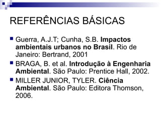 REFERÊNCIAS BÁSICAS
 Guerra, A.J.T; Cunha, S.B. Impactos
ambientais urbanos no Brasil. Rio de
Janeiro: Bertrand, 2001
 BRAGA, B. et al. Introdução à Engenharia
Ambiental. São Paulo: Prentice Hall, 2002.
 MILLER JUNIOR, TYLER. Ciência
Ambiental. São Paulo: Editora Thomson,
2006.
 