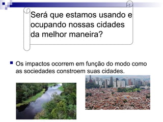 Será que estamos usando e
ocupando nossas cidades
da melhor maneira?
 Os impactos ocorrem em função do modo como
as sociedades constroem suas cidades.
 