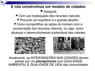 E nós construímos um modelo de cidades:
 Desigual;
 Com uso inadequado dos recursos naturais.
 Procurar um equilíbrio é o grande desafio.
 Como compartilhar as ações do homem com a
conservação dos recursos naturais, ou seja, como
alcançar o desenvolvimento sustentável das cidades.
Atualmente, as INTERVENÇÕES NAS CIDADES devem
passar por um planejamento com QUALIDADE
AMBIENTAL E QUALIDADE DE VIDA das comunidades.
 