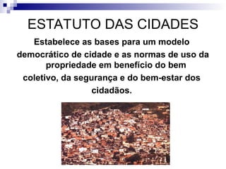 ESTATUTO DAS CIDADES
Estabelece as bases para um modelo
democrático de cidade e as normas de uso da
propriedade em benefício do bem
coletivo, da segurança e do bem-estar dos
cidadãos.
 