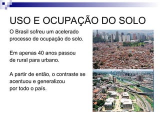 USO E OCUPAÇÃO DO SOLO
O Brasil sofreu um acelerado
processo de ocupação do solo.
Em apenas 40 anos passou
de rural para urbano.
A partir de então, o contraste se
acentuou e generalizou
por todo o país.
 