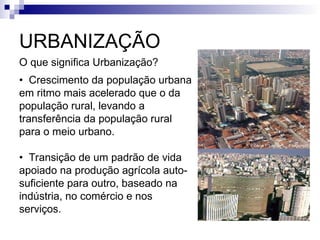 URBANIZAÇÃO
O que significa Urbanização?
• Crescimento da população urbana
em ritmo mais acelerado que o da
população rural, levando a
transferência da população rural
para o meio urbano.
• Transição de um padrão de vida
apoiado na produção agrícola auto-
suficiente para outro, baseado na
indústria, no comércio e nos
serviços.
 