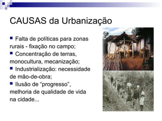 CAUSAS da Urbanização
 Falta de políticas para zonas
rurais - fixação no campo;
 Concentração de terras,
monocultura, mecanização;
 Industrialização: necessidade
de mão-de-obra;
 Ilusão de “progresso”,
melhoria de qualidade de vida
na cidade...
 